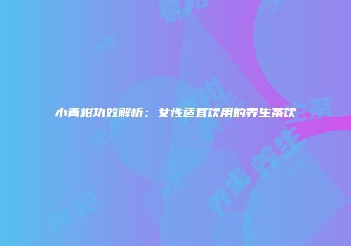 小青柑功效解析：女性适宜饮用的养生茶饮