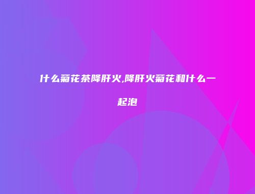 什么菊花茶降肝火,降肝火菊花和什么一起泡