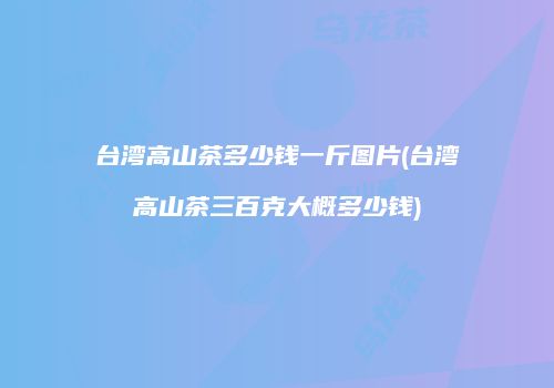 台湾高山茶多少钱一斤图片(台湾高山茶三百克大概多少钱)