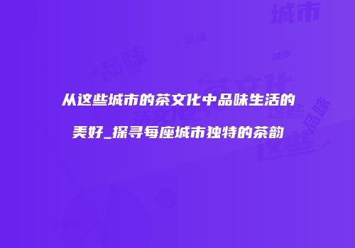 从这些城市的茶文化中品味生活的美好_探寻每座城市独特的茶韵
