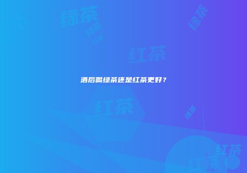 酒后喝绿茶还是红茶更好？