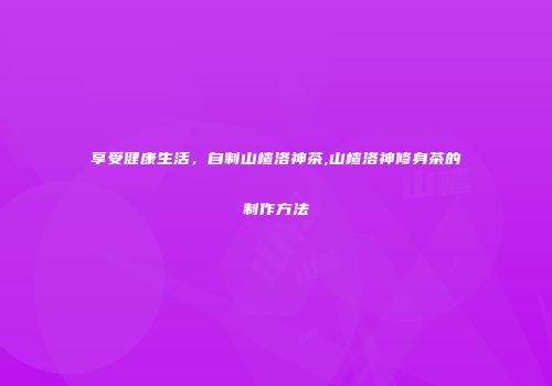 享受健康生活，自制山楂洛神茶,山楂洛神修身茶的制作方法