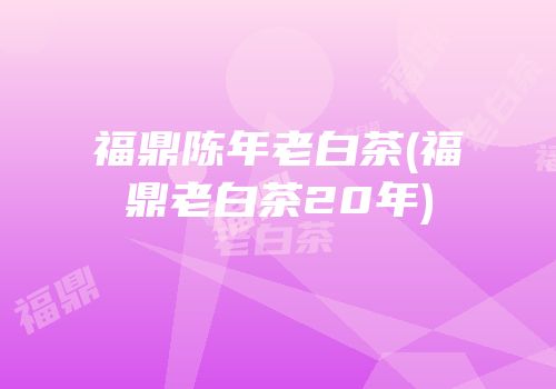 福鼎陈年老白茶(福鼎老白茶20年)