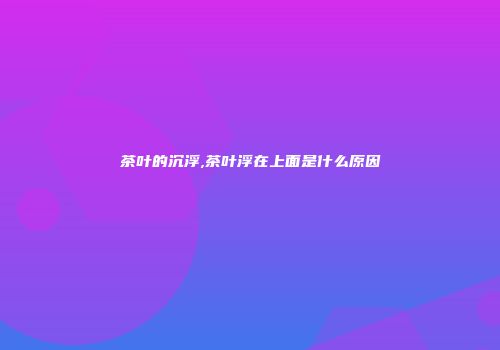 茶叶的沉浮,茶叶浮在上面是什么原因