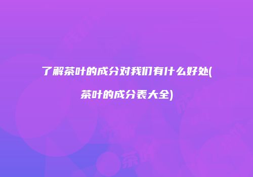 了解茶叶的成分对我们有什么好处(茶叶的成分表大全)