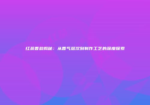 红茶香韵揭秘：从香气层次到制作工艺的深度探索