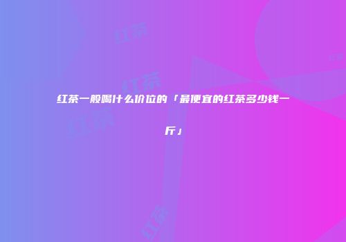红茶一般喝什么价位的「最便宜的红茶多少钱一斤」