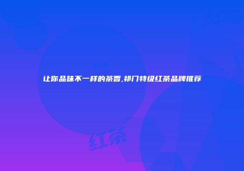 让你品味不一样的茶香,祁门特级红茶品牌推荐