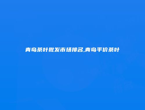 青岛茶叶批发市场排名,青岛平价茶叶