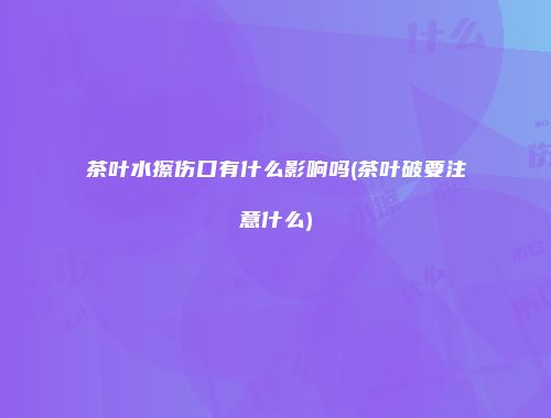 茶叶水擦伤口有什么影响吗(茶叶破要注意什么)