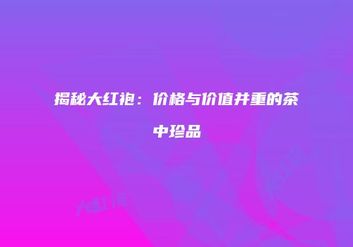 揭秘大红袍：价格与价值并重的茶中珍品