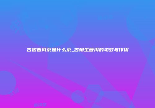 古树普洱茶是什么茶_古树生普洱的功效与作用