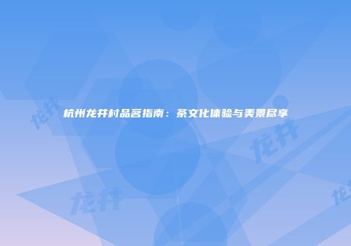 杭州龙井村品茗指南：茶文化体验与美景尽享