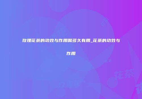 玫瑰花茶的功效与作用喝多久有用_花茶的功效与作用