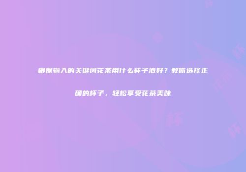 根据输入的关键词花茶用什么杯子泡好？教你选择正确的杯子，轻松享受花茶美味