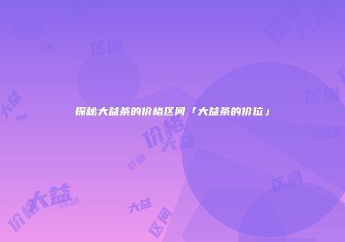 探秘大益茶的价格区间「大益茶的价位」