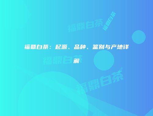 福鼎白茶：起源、品种、鉴别与产地详解