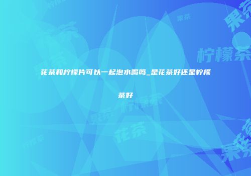 花茶和柠檬片可以一起泡水喝吗_是花茶好还是柠檬茶好
