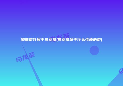 哪些茶叶属于乌龙茶(乌龙茶属于什么性质的茶)