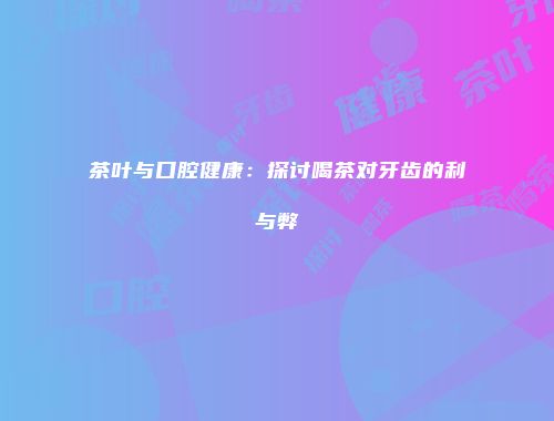 茶叶与口腔健康：探讨喝茶对牙齿的利与弊