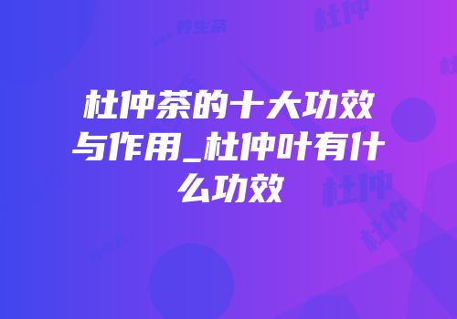 杜仲茶的十大功效与作用_杜仲叶有什么功效