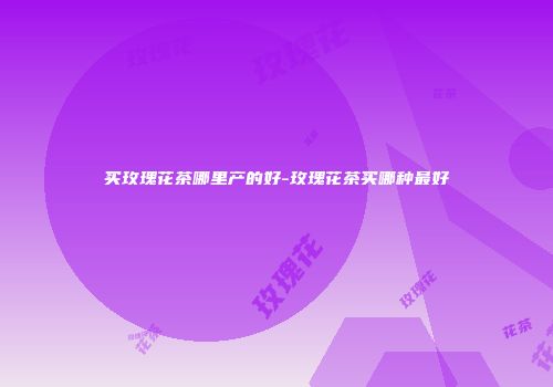 买玫瑰花茶哪里产的好-玫瑰花茶买哪种最好