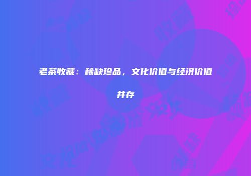 老茶收藏：稀缺珍品，文化价值与经济价值并存