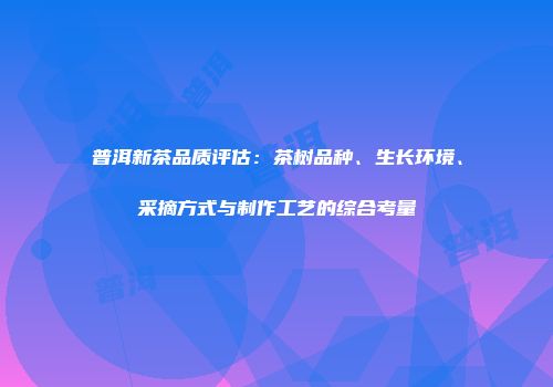 普洱新茶品质评估：茶树品种、生长环境、采摘方式与制作工艺的综合考量