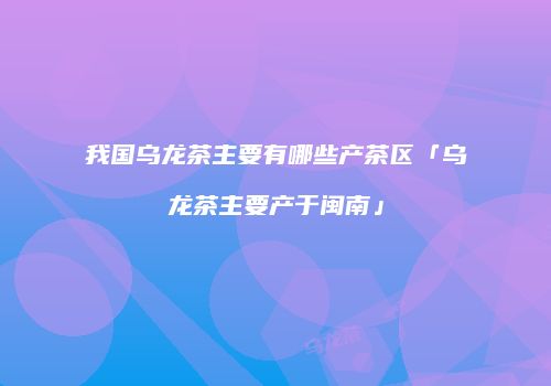 我国乌龙茶主要有哪些产茶区「乌龙茶主要产于闽南」