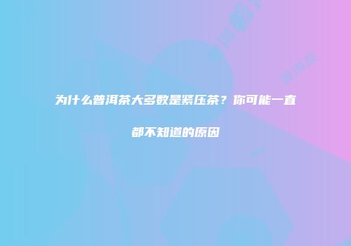 为什么普洱茶大多数是紧压茶？你可能一直都不知道的原因