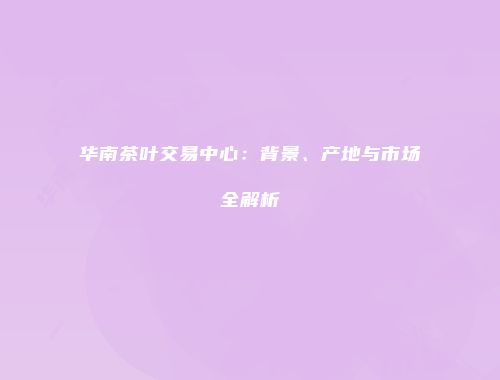 华南茶叶交易中心：背景、产地与市场全解析