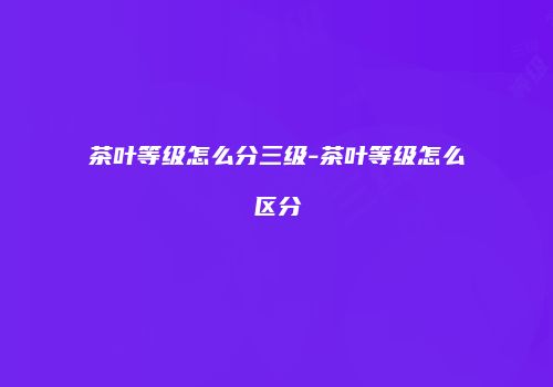 茶叶等级怎么分三级-茶叶等级怎么区分