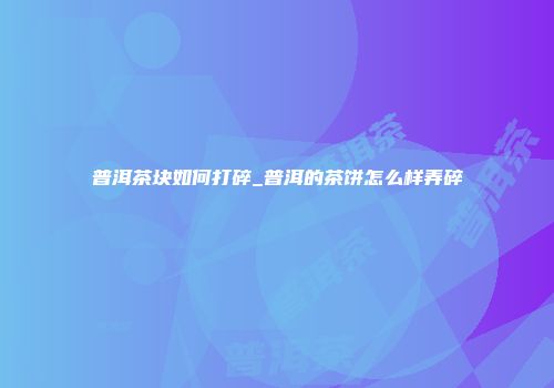普洱茶块如何打碎_普洱的茶饼怎么样弄碎