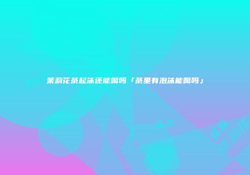 茉莉花茶起沫还能喝吗「茶里有泡沫能喝吗」