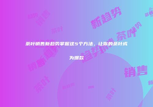 茶叶销售新趋势掌握这5个方法，让你的茶叶成为爆款