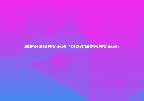 乌龙茶可以做奶茶吗「可以用乌龙茶做奶茶吗」
