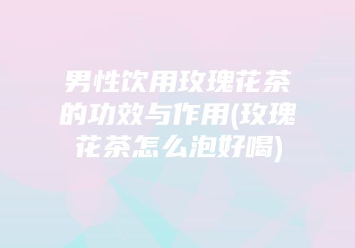 男性饮用玫瑰花茶的功效与作用(玫瑰花茶怎么泡好喝)
