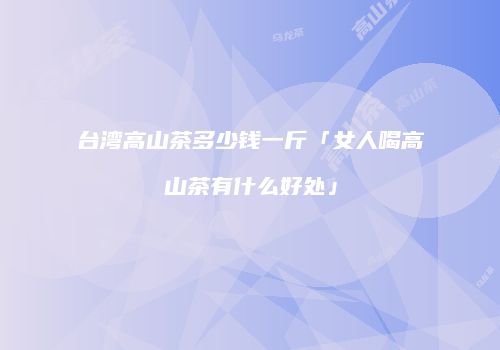 台湾高山茶多少钱一斤「女人喝高山茶有什么好处」
