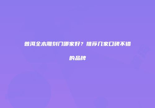 普洱全木雕刻门哪家好？推荐几家口碑不错的品牌