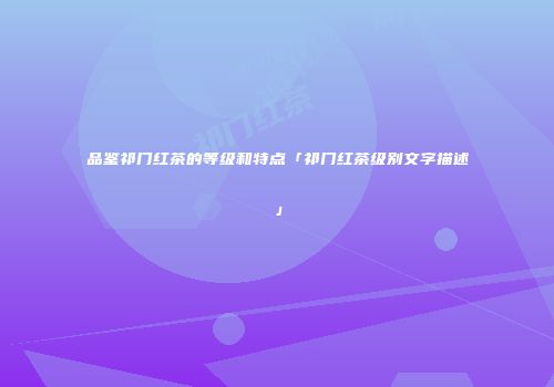 品鉴祁门红茶的等级和特点「祁门红茶级别文字描述」