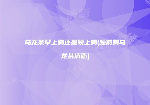 乌龙茶早上喝还是晚上喝(睡前喝乌龙茶消脂)