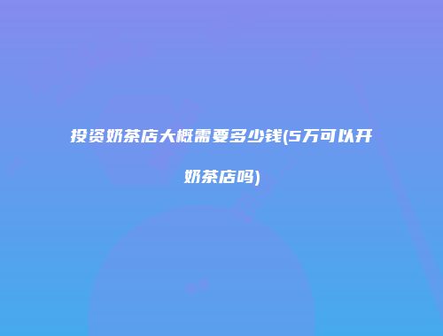 投资奶茶店大概需要多少钱(5万可以开奶茶店吗)