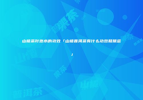 山楂茶叶泡水的功效「山楂普洱茶有什么功效和禁忌」