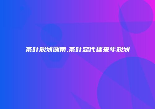 茶叶规划湖南,茶叶总代理来年规划