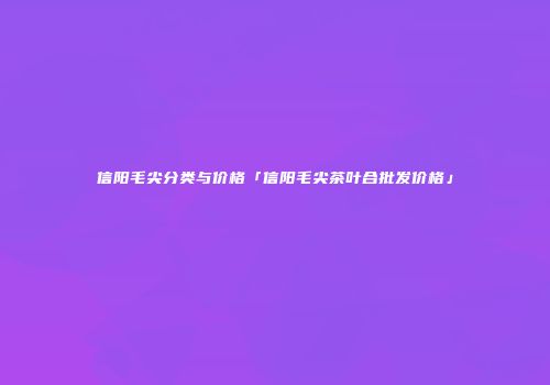 信阳毛尖分类与价格「信阳毛尖茶叶合批发价格」