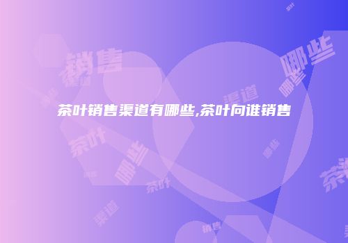 茶叶销售渠道有哪些,茶叶向谁销售