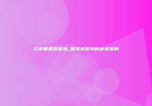 红茶要煮还是泡_普洱茶用泡的还是煮的