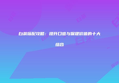 白茶搭配攻略：提升口感与保健价值的十大组合