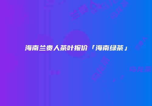 海南兰贵人茶叶报价「海南绿茶」