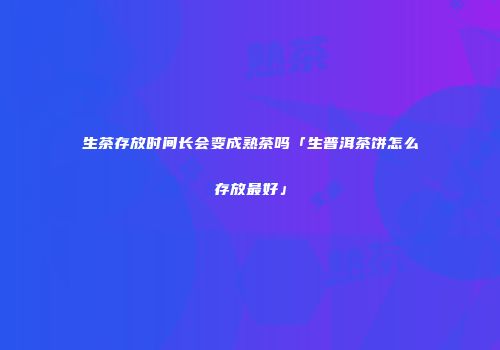 生茶存放时间长会变成熟茶吗「生普洱茶饼怎么存放最好」